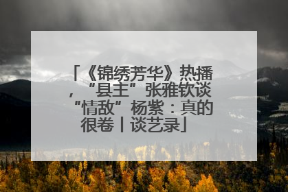 《锦绣芳华》热播，“县主”张雅钦谈“情敌”杨紫：真的很卷丨谈艺录