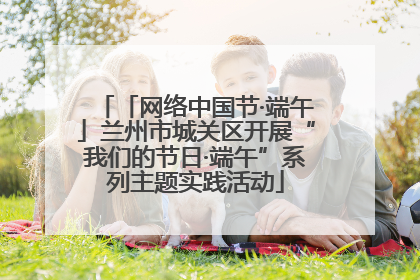 「网络中国节·端午」兰州市城关区开展“我们的节日·端午”系列主题实践活动