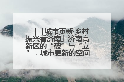 「城市更新·乡村振兴看济南」济南高新区的“破”与“立”：城市更新的空间密码与品质进阶