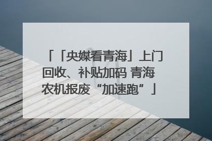 「央媒看青海」上门回收、补贴加码 青海农机报废“加速跑”