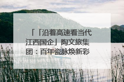 「沿着高速看当代江西国企」陶文旅集团：百年瓷脉焕新彩 文旅融合谱华章