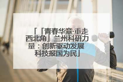 「青春华章·重走西北角」兰州科研力量：创新驱动发展 科技报国为民