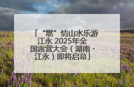“燃”情山水乐游江永 2025年全国露营大会（湖南・江永）即将启幕