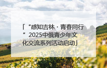 “感知吉林・青春同行”2025中俄青少年文化交流系列活动启动