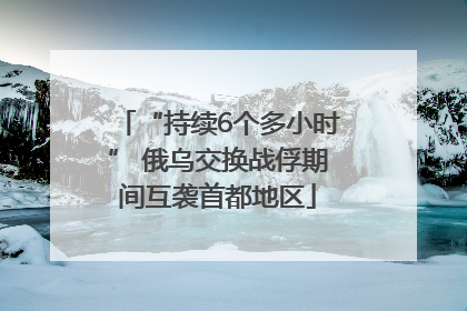 “持续6个多小时” 俄乌交换战俘期间互袭首都地区