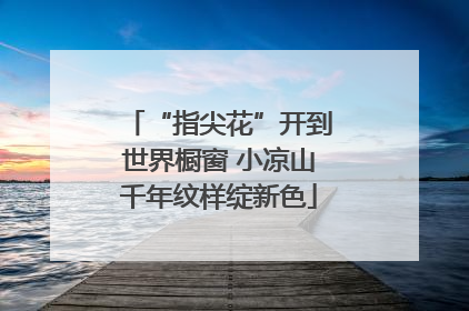 “指尖花”开到世界橱窗 小凉山千年纹样绽新色