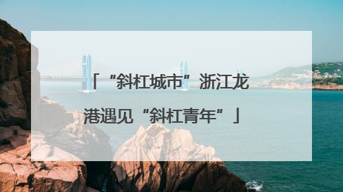 “斜杠城市”浙江龙港遇见“斜杠青年”