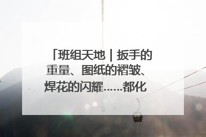 班组天地｜扳手的重量、图纸的褶皱、焊花的闪耀……都化作热爱的注脚