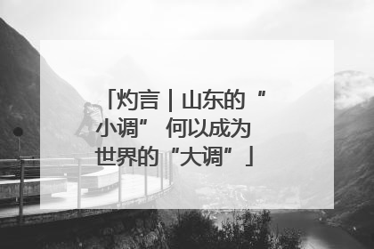 灼言｜山东的“小调” 何以成为世界的“大调”