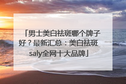 男士美白祛斑哪个牌子好？最新汇总：美白祛斑saly全网十大品牌