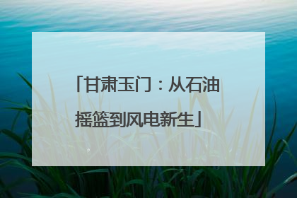 甘肃玉门：从石油摇篮到风电新生