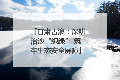 甘肃古浪：深耕治沙“织绿” 筑牢生态安全屏障
