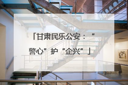 甘肃民乐公安：“警心”护“企兴”