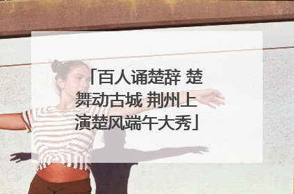 百人诵楚辞 楚舞动古城 荆州上演楚风端午大秀