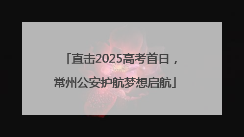 直击2025高考首日，常州公安护航梦想启航