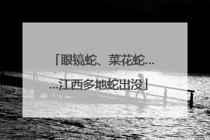 眼镜蛇、菜花蛇……江西多地蛇出没