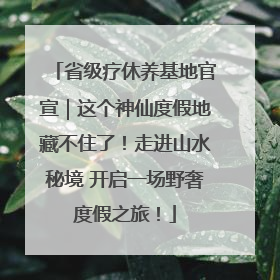 省级疗休养基地官宣｜这个神仙度假地藏不住了！走进山水秘境 开启一场野奢度假之旅！