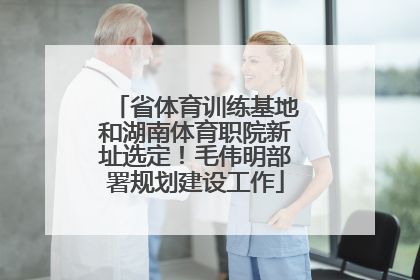 省体育训练基地和湖南体育职院新址选定！毛伟明部署规划建设工作