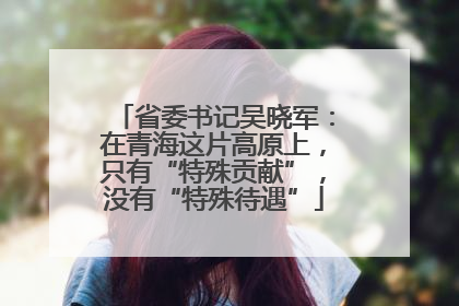 省委书记吴晓军：在青海这片高原上，只有“特殊贡献”，没有“特殊待遇”