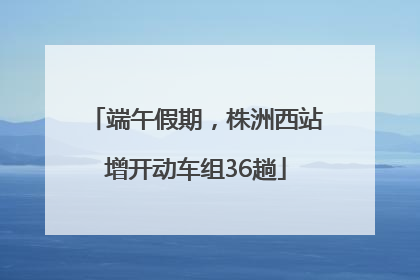 端午假期，株洲西站增开动车组36趟