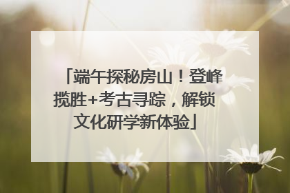 端午探秘房山！登峰揽胜+考古寻踪，解锁文化研学新体验