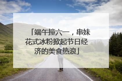 端午撞六一，串妹花式冰粉掀起节日经济的美食热浪