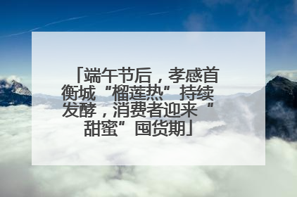 端午节后，孝感首衡城“榴莲热”持续发酵，消费者迎来“甜蜜”囤货期