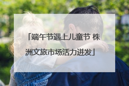 端午节遇上儿童节 株洲文旅市场活力迸发