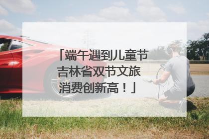 端午遇到儿童节 吉林省双节文旅消费创新高！