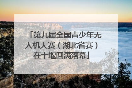 第九届全国青少年无人机大赛（湖北省赛）在十堰圆满落幕