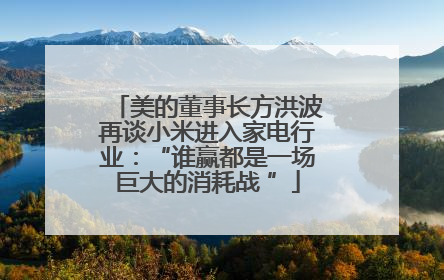 美的董事长方洪波再谈小米进入家电行业：“谁赢都是一场巨大的消耗战 ”