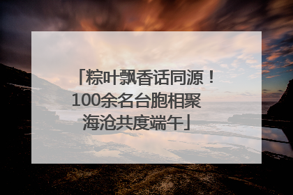 粽叶飘香话同源！100余名台胞相聚海沧共度端午