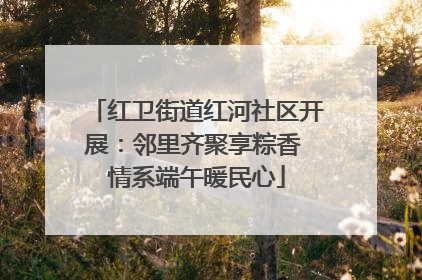 红卫街道红河社区开展：邻里齐聚享粽香 情系端午暖民心