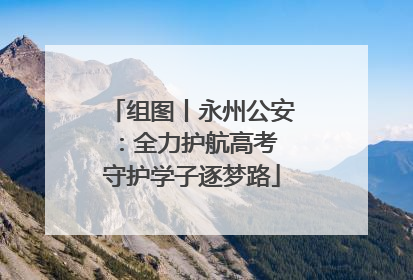 组图丨永州公安：全力护航高考 守护学子逐梦路