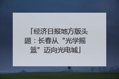 经济日报地方版头题：长春从“光学摇篮”迈向光电城