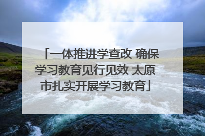 一体推进学查改 确保学习教育见行见效 太原市扎实开展学习教育