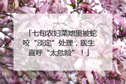 七旬农妇菜地里被蛇咬“淡定”处理，医生直呼“太危险”！