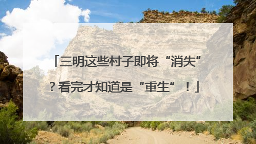 三明这些村子即将“消失”？看完才知道是“重生”！