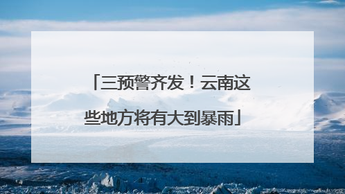 三预警齐发！云南这些地方将有大到暴雨