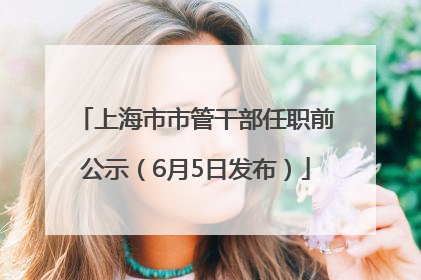 上海市市管干部任职前公示（6月5日发布）