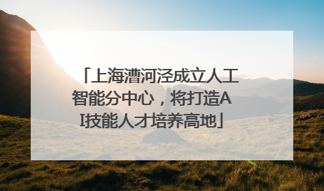 上海漕河泾成立人工智能分中心，将打造AI技能人才培养高地