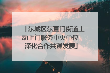 东城区东直门街道主动上门服务中央单位 深化合作共谋发展