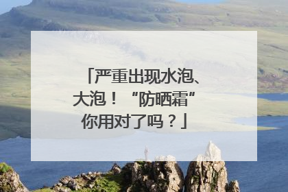 严重出现水泡、大泡！“防晒霜”你用对了吗？