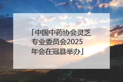 中国中药协会灵芝专业委员会2025年会在冠县举办