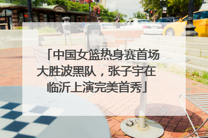 中国女篮热身赛首场大胜波黑队，张子宇在临沂上演完美首秀