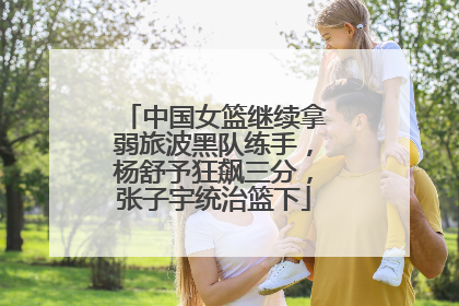 中国女篮继续拿弱旅波黑队练手，杨舒予狂飙三分，张子宇统治篮下