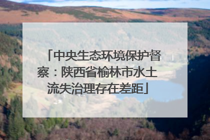 中央生态环境保护督察：陕西省榆林市水土流失治理存在差距