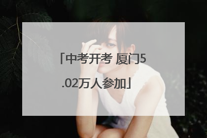 中考开考 厦门5.02万人参加