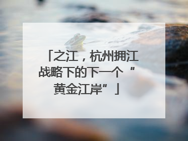 之江，杭州拥江战略下的下一个“黄金江岸”
