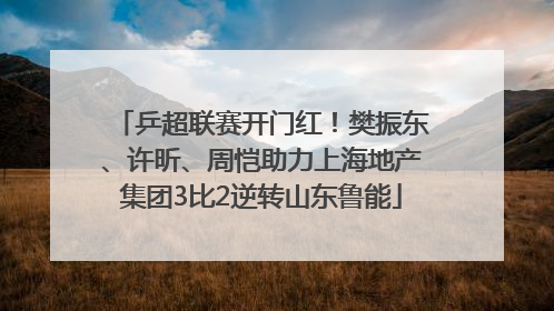 乒超联赛开门红！樊振东、许昕、周恺助力上海地产集团3比2逆转山东鲁能
